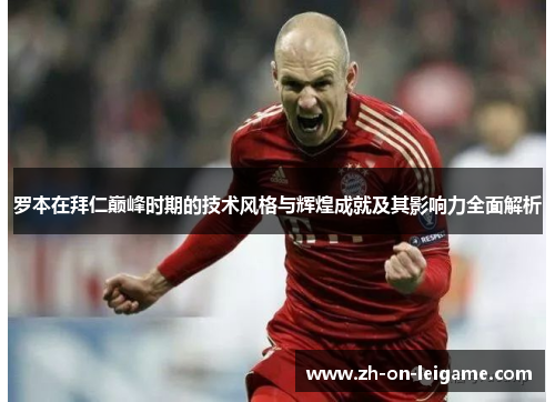 罗本在拜仁巅峰时期的技术风格与辉煌成就及其影响力全面解析