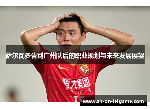 萨尔瓦多告别广州队后的职业规划与未来发展展望