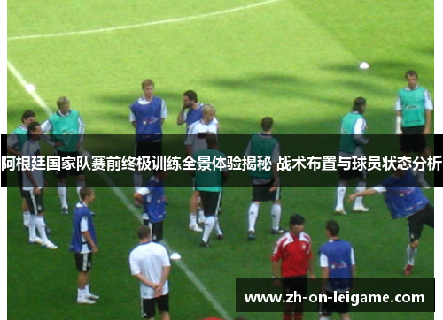 阿根廷国家队赛前终极训练全景体验揭秘 战术布置与球员状态分析