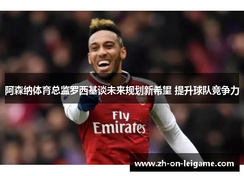 阿森纳体育总监罗西基谈未来规划新希望 提升球队竞争力 阿森纳体育总监罗西基谈未来规划新希望 提升球队竞争力