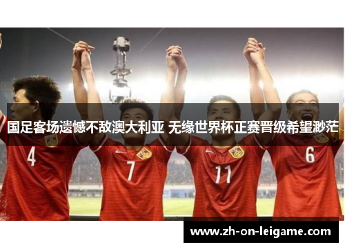 国足客场遗憾不敌澳大利亚 无缘世界杯正赛晋级希望渺茫