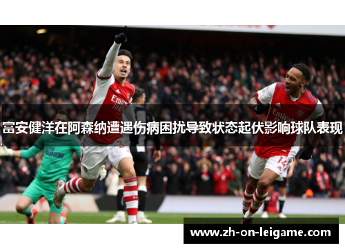 富安健洋在阿森纳遭遇伤病困扰导致状态起伏影响球队表现 富安健洋在阿森纳遭遇伤病困扰导致状态起伏影响球队表现