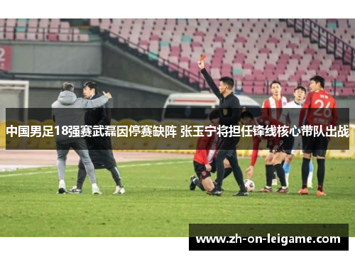 中国男足18强赛武磊因停赛缺阵 张玉宁将担任锋线核心带队出战