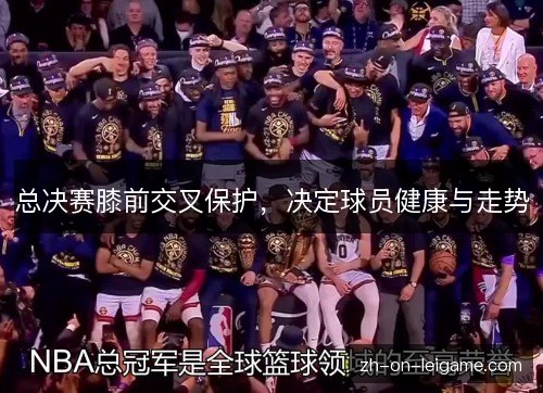 总决赛膝前交叉保护,决定球员健康与走势 总决赛膝前交叉保护,决定球员健康与走势