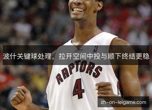 波什关键球处理,拉开空间中投与顺下终结更稳 波什关键球处理,拉开空间中投与顺下终结更稳